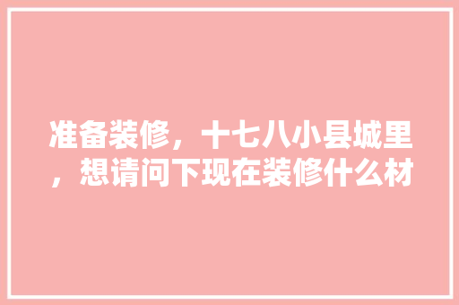 准备装修，十七八小县城里，想请问下现在装修什么材料好，学校装修需要准备什么东西。 准备装修，十七八小县城里，想请问下现在装修什么材料好，学校装修需要准备什么东西。 装修知识