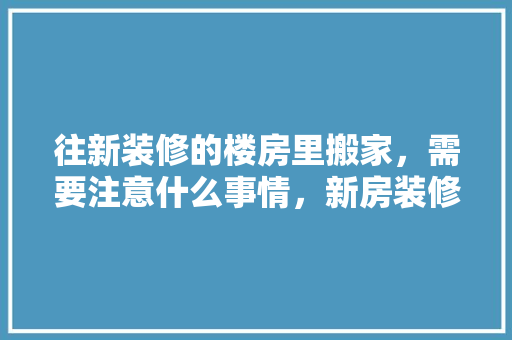 往新装修的楼房里搬家，需要注意什么事情，新房装修后开始准备什么东西。 往新装修的楼房里搬家，需要注意什么事情，新房装修后开始准备什么东西。 家居设计