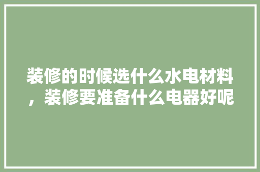 装修的时候选什么水电材料，装修要准备什么电器好呢视频。 装修的时候选什么水电材料，装修要准备什么电器好呢视频。 二手房