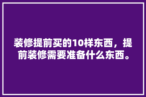 装修提前买的10样东西，提前装修需要准备什么东西。 装修提前买的10样东西，提前装修需要准备什么东西。 装修知识