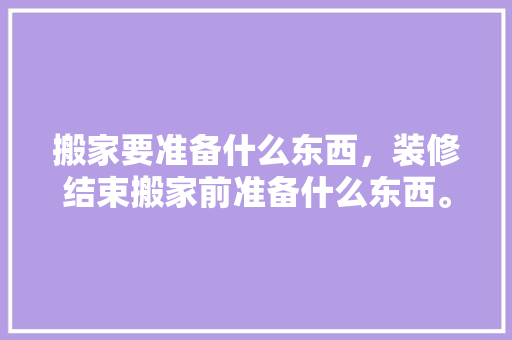 搬家要准备什么东西，装修结束搬家前准备什么东西。 搬家要准备什么东西，装修结束搬家前准备什么东西。 装修知识
