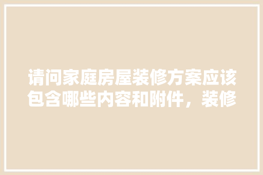 请问家庭房屋装修方案应该包含哪些内容和附件，装修前需要准备什么文件呢。 请问家庭房屋装修方案应该包含哪些内容和附件，装修前需要准备什么文件呢。 家居设计