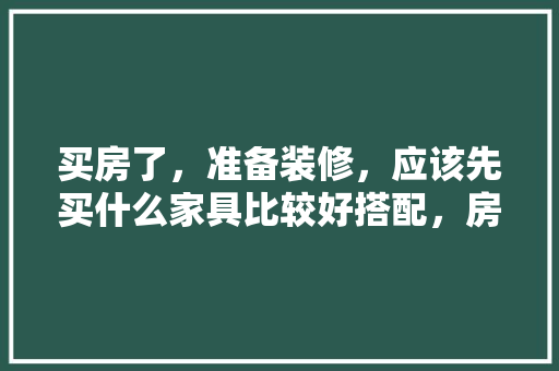 买房了，准备装修，应该先买什么家具比较好搭配，房子装修先准备什么东西。 买房了，准备装修，应该先买什么家具比较好搭配，房子装修先准备什么东西。 家居设计