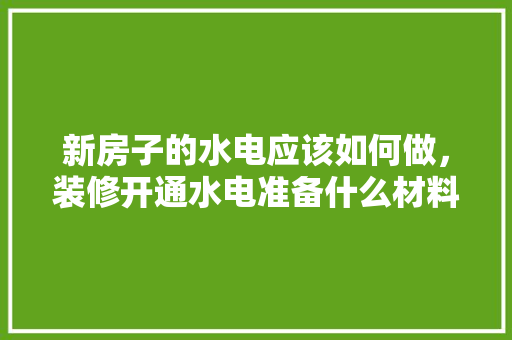新房子的水电应该如何做，装修开通水电准备什么材料。 买房须知