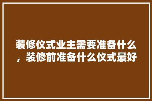 装修仪式业主需要准备什么，装修前准备什么仪式最好。 装修仪式业主需要准备什么，装修前准备什么仪式最好。 家居设计