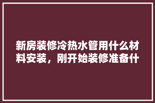 新房装修冷热水管用什么材料安装，刚开始装修准备什么材料好。 新房装修冷热水管用什么材料安装，刚开始装修准备什么材料好。 家居设计