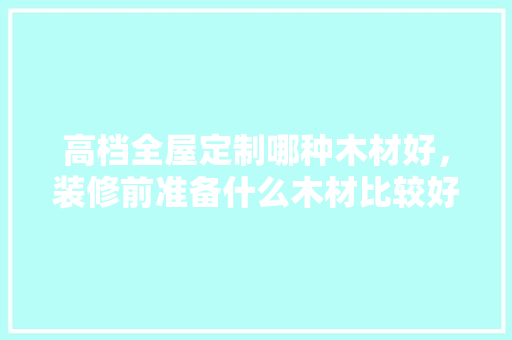 高档全屋定制哪种木材好，装修前准备什么木材比较好。 高档全屋定制哪种木材好，装修前准备什么木材比较好。 装修知识