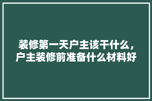 装修第一天户主该干什么，户主装修前准备什么材料好。 装修第一天户主该干什么，户主装修前准备什么材料好。 二手房