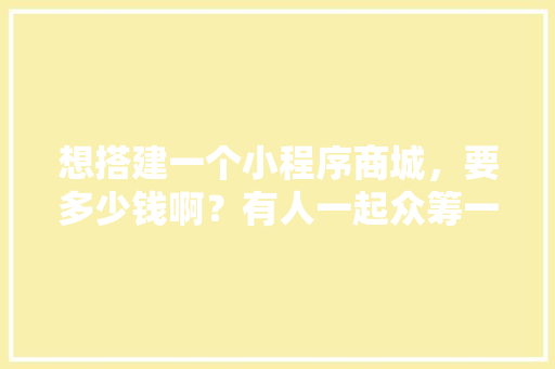 想搭建一个小程序商城，要多少钱啊？有人一起众筹一个吗，小程序商城装修需要准备什么资料。 想搭建一个小程序商城，要多少钱啊？有人一起众筹一个吗，小程序商城装修需要准备什么资料。 家居设计