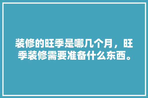 装修的旺季是哪几个月，旺季装修需要准备什么东西。 装修的旺季是哪几个月，旺季装修需要准备什么东西。 二手房