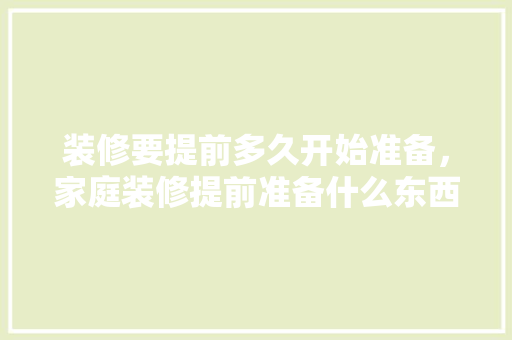 装修要提前多久开始准备，家庭装修提前准备什么东西。 装修要提前多久开始准备，家庭装修提前准备什么东西。 二手房