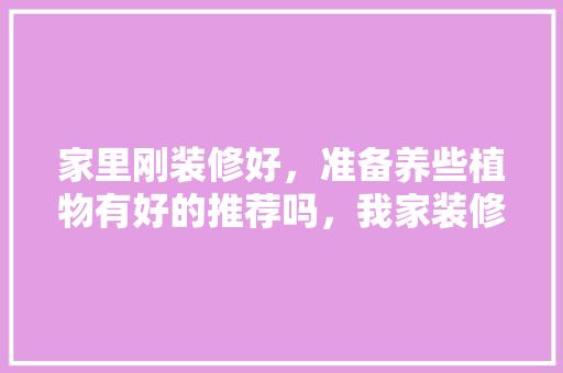 家里刚装修好，准备养些植物有好的推荐吗，我家装修要准备什么东西呢。 家里刚装修好，准备养些植物有好的推荐吗，我家装修要准备什么东西呢。 装修知识