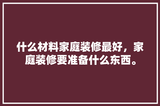 什么材料家庭装修最好，家庭装修要准备什么东西。 家居装饰