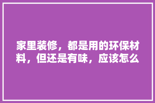 家里装修，都是用的环保材料，但还是有味，应该怎么办，装修须准备什么材料好呢。 家里装修，都是用的环保材料，但还是有味，应该怎么办，装修须准备什么材料好呢。 二手房