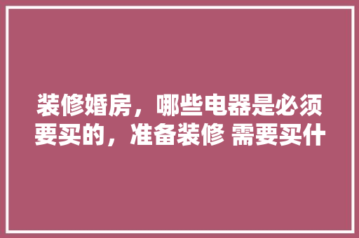 装修婚房，哪些电器是必须要买的，准备装修 需要买什么东西。 装修婚房，哪些电器是必须要买的，准备装修 需要买什么东西。 家居装饰