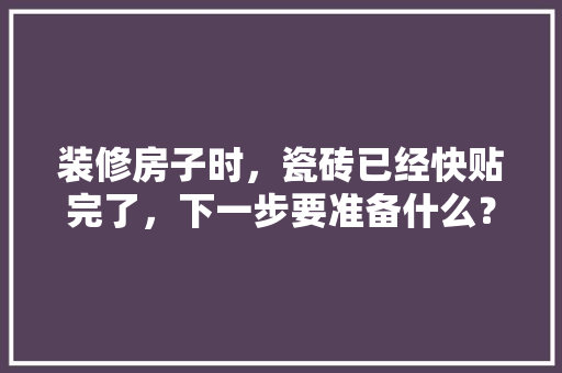 装修房子时，瓷砖已经快贴完了，下一步要准备什么？注意哪些，刚装修应该做什么准备呢视频。 装修房子时，瓷砖已经快贴完了，下一步要准备什么？注意哪些，刚装修应该做什么准备呢视频。 家居装饰
