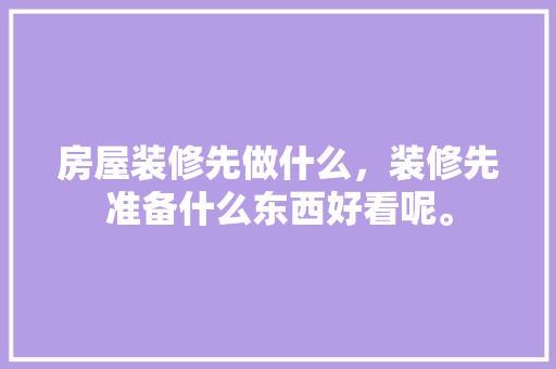 房屋装修先做什么，装修先准备什么东西好看呢。 房屋装修先做什么，装修先准备什么东西好看呢。 家居装饰