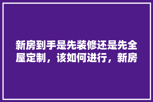 新房到手是先装修还是先全屋定制，该如何进行，新房装修先要准备什么呢视频。 新房到手是先装修还是先全屋定制，该如何进行，新房装修先要准备什么呢视频。 家居装饰