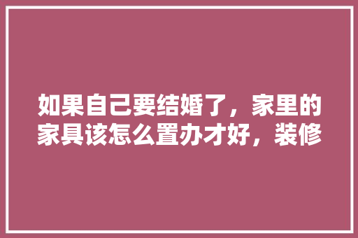 如果自己要结婚了，家里的家具该怎么置办才好，装修家具前需要准备什么东西。 如果自己要结婚了，家里的家具该怎么置办才好，装修家具前需要准备什么东西。 家居设计