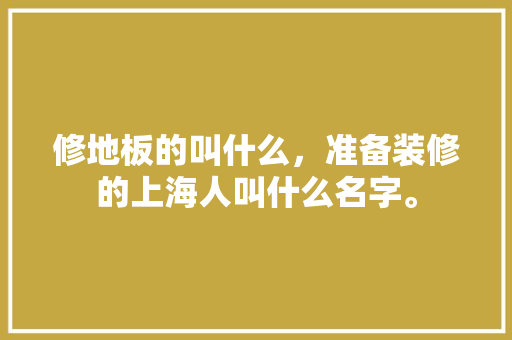 修地板的叫什么，准备装修的上海人叫什么名字。 修地板的叫什么，准备装修的上海人叫什么名字。 家居设计