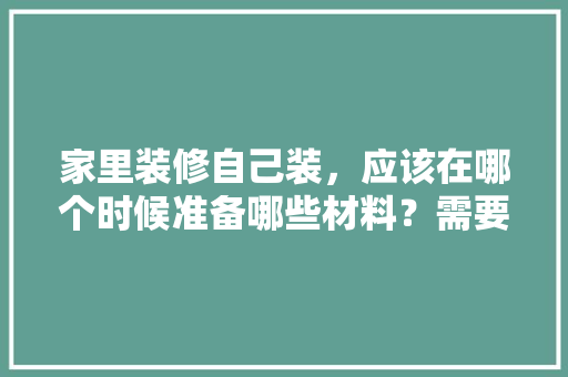 家里装修自己装，应该在哪个时候准备哪些材料？需要几个月时间，新房装修要准备什么贡品。 家里装修自己装，应该在哪个时候准备哪些材料？需要几个月时间，新房装修要准备什么贡品。 家居设计