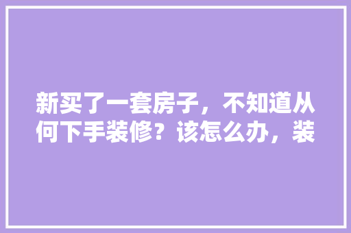 新买了一套房子，不知道从何下手装修？该怎么办，装修刚开始准备什么东西。 新买了一套房子，不知道从何下手装修？该怎么办，装修刚开始准备什么东西。 装修知识