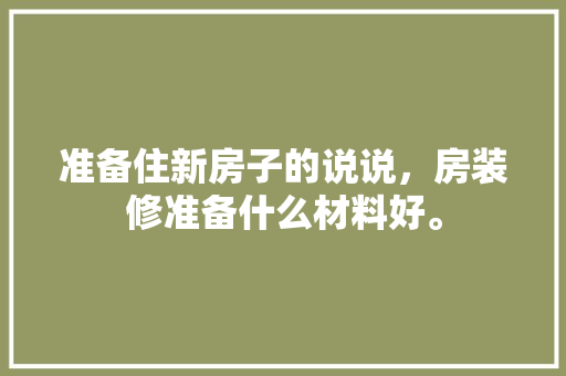 准备住新房子的说说，房装修准备什么材料好。 准备住新房子的说说，房装修准备什么材料好。 家居设计