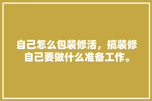 自己怎么包装修活，搞装修自己要做什么准备工作。 自己怎么包装修活，搞装修自己要做什么准备工作。 家居装饰