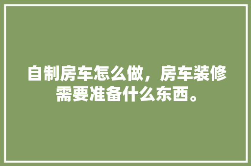 自制房车怎么做，房车装修需要准备什么东西。 自制房车怎么做，房车装修需要准备什么东西。 装修知识