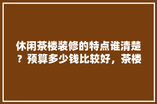 休闲茶楼装修的特点谁清楚？预算多少钱比较好，茶楼装修准备什么物品好。 休闲茶楼装修的特点谁清楚？预算多少钱比较好，茶楼装修准备什么物品好。 装修知识