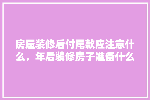 房屋装修后付尾款应注意什么，年后装修房子准备什么好呢。 房屋装修后付尾款应注意什么，年后装修房子准备什么好呢。 家居设计