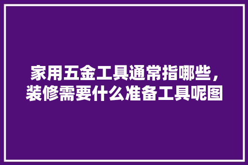 家用五金工具通常指哪些，装修需要什么准备工具呢图片。 家用五金工具通常指哪些，装修需要什么准备工具呢图片。 装修知识