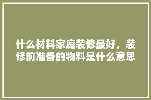 什么材料家庭装修最好，装修前准备的物料是什么意思。 什么材料家庭装修最好，装修前准备的物料是什么意思。 装修知识