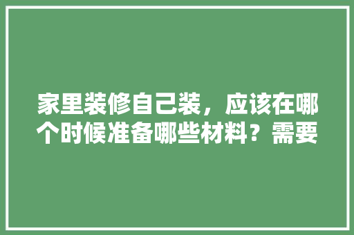 家里装修自己装，应该在哪个时候准备哪些材料？需要几个月时间，装修先干什么准备工作。 家里装修自己装，应该在哪个时候准备哪些材料？需要几个月时间，装修先干什么准备工作。 二手房