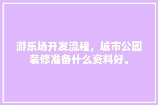 游乐场开发流程，城市公园装修准备什么资料好。 游乐场开发流程，城市公园装修准备什么资料好。 买房须知
