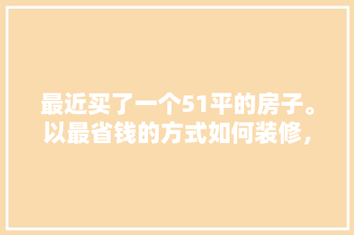 最近买了一个51平的房子。以最省钱的方式如何装修，五一装修需要准备什么物品呢。 最近买了一个51平的房子。以最省钱的方式如何装修，五一装修需要准备什么物品呢。 装修知识