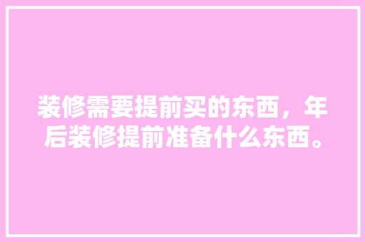 装修需要提前买的东西，年后装修提前准备什么东西。 装修需要提前买的东西，年后装修提前准备什么东西。 买房须知