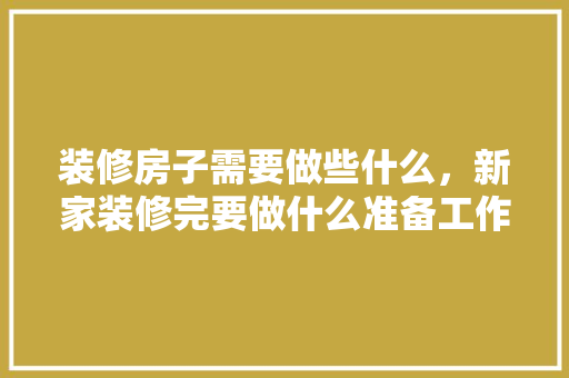 装修房子需要做些什么，新家装修完要做什么准备工作。 装修房子需要做些什么，新家装修完要做什么准备工作。 二手房