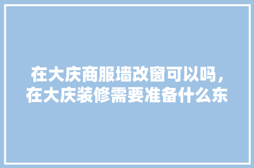 在大庆商服墙改窗可以吗，在大庆装修需要准备什么东西。 在大庆商服墙改窗可以吗，在大庆装修需要准备什么东西。 二手房