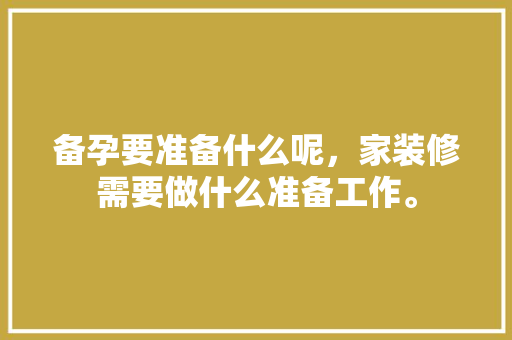 备孕要准备什么呢，家装修需要做什么准备工作。 备孕要准备什么呢，家装修需要做什么准备工作。 买房须知