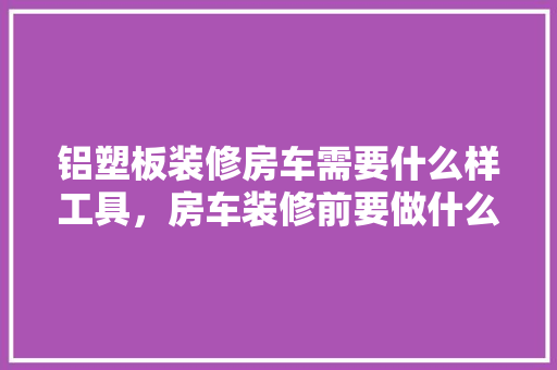 铝塑板装修房车需要什么样工具，房车装修前要做什么准备工作。 铝塑板装修房车需要什么样工具，房车装修前要做什么准备工作。 装修知识