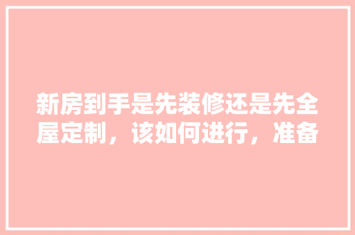 新房到手是先装修还是先全屋定制，该如何进行，准备装修了该做什么工作。 新房到手是先装修还是先全屋定制，该如何进行，准备装修了该做什么工作。 买房须知