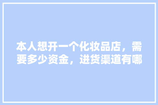 本人想开一个化妆品店，需要多少资金，进货渠道有哪些，日化店装修需要准备什么东西。 本人想开一个化妆品店，需要多少资金，进货渠道有哪些，日化店装修需要准备什么东西。 家居装饰