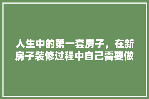 人生中的第一套房子，在新房子装修过程中自己需要做什么，装修房屋要做什么准备呢视频。 人生中的第一套房子，在新房子装修过程中自己需要做什么，装修房屋要做什么准备呢视频。 家居设计