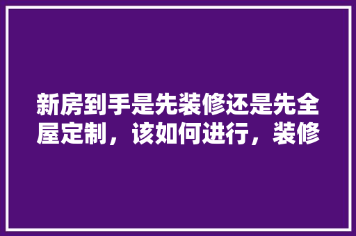 新房到手是先装修还是先全屋定制，该如何进行，装修房子先做什么准备好呢。 新房到手是先装修还是先全屋定制，该如何进行，装修房子先做什么准备好呢。 家居设计
