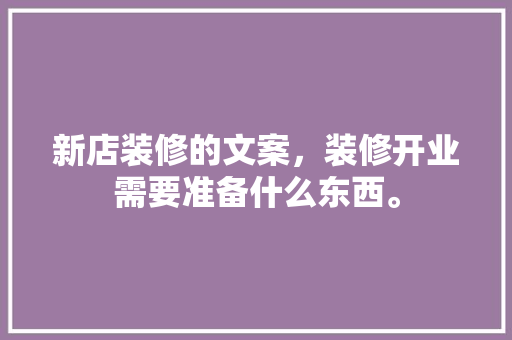 新店装修的文案，装修开业需要准备什么东西。 新店装修的文案，装修开业需要准备什么东西。 买房须知