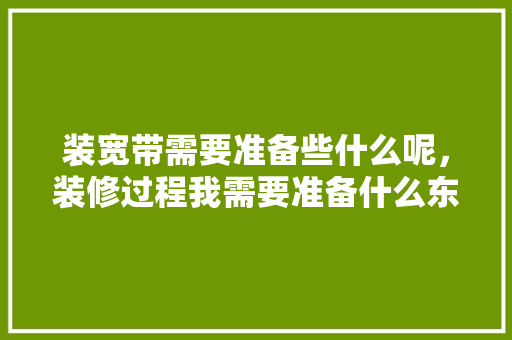 装宽带需要准备些什么呢，装修过程我需要准备什么东西。 装宽带需要准备些什么呢，装修过程我需要准备什么东西。 买房须知