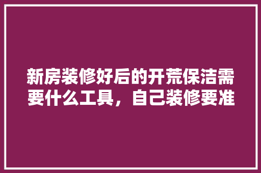 新房装修好后的开荒保洁需要什么工具，自己装修要准备什么工具呢。 新房装修好后的开荒保洁需要什么工具，自己装修要准备什么工具呢。 家居设计
