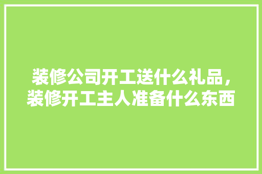 装修公司开工送什么礼品，装修开工主人准备什么东西。 装修公司开工送什么礼品，装修开工主人准备什么东西。 家居设计