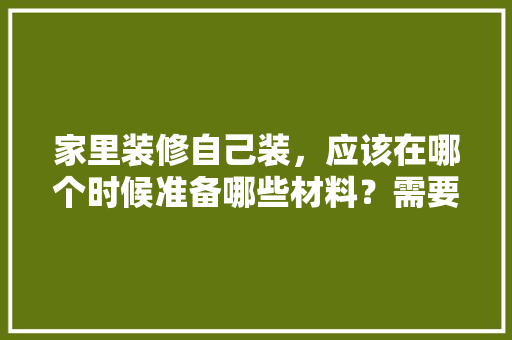 家里装修自己装，应该在哪个时候准备哪些材料？需要几个月时间，装修房子完了准备买什么东西。 家里装修自己装，应该在哪个时候准备哪些材料？需要几个月时间，装修房子完了准备买什么东西。 家居设计